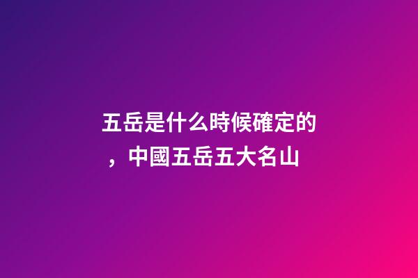 五岳是什么時候確定的，中國五岳五大名山-第1張-觀點-玄機派